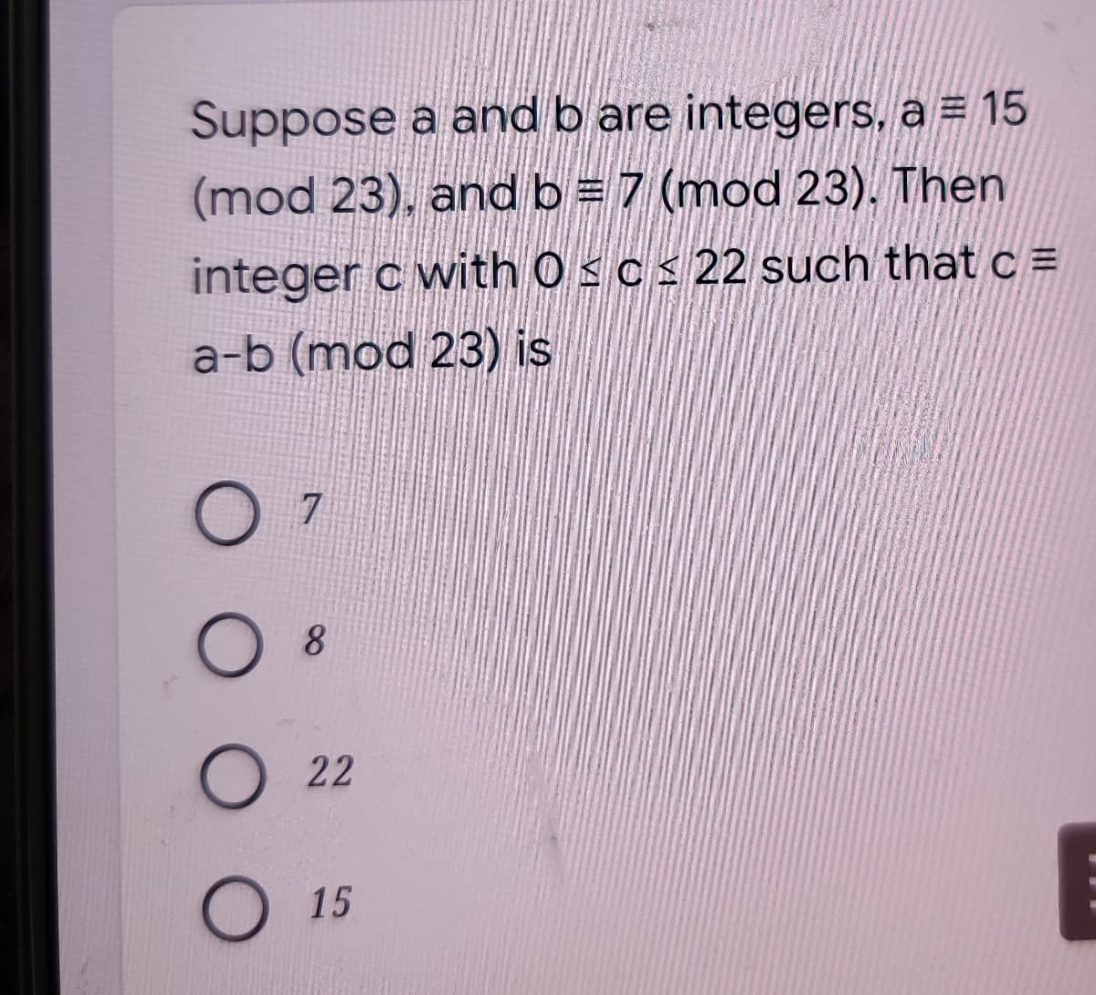 Suppose a and b are integers, a = 15
(mod 23), and b = 7 (mod 23). Then
integer c with 0sc< 22 such that c =
a-b (mod 23) is
7
8
O 22
O15
