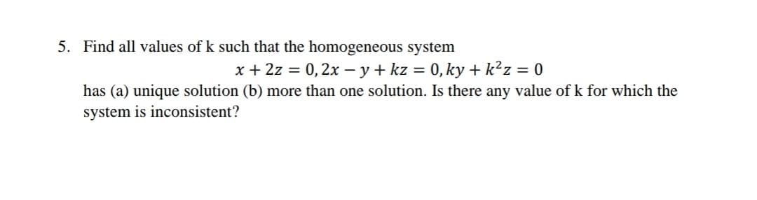 5. Find all values of k such that the homogeneous system
x + 2z = 0,2x – y + kz = 0, ky + k²z = 0
has (a) unique solution (b) more than one solution. Is there any value of k for which the
system is inconsistent?
