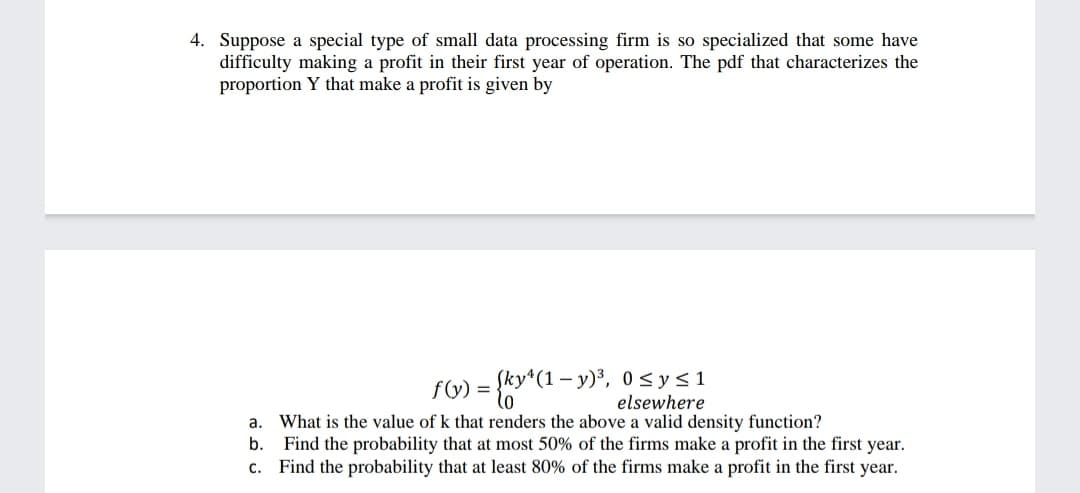 4. Suppose a special type of small data processing firm is so specialized that some have
difficulty making a profit in their first year of operation. The pdf that characterizes the
proportion Y that make a profit is given by
Sky*(1 – y)³, 0 <y<1
elsewhere
f(y) =
a. What is the value of k that renders the above a valid density function?
b. Find the probability that at most 50% of the firms make a profit in the first year.
c. Find the probability that at least 80% of the firms make a profit in the first year.

