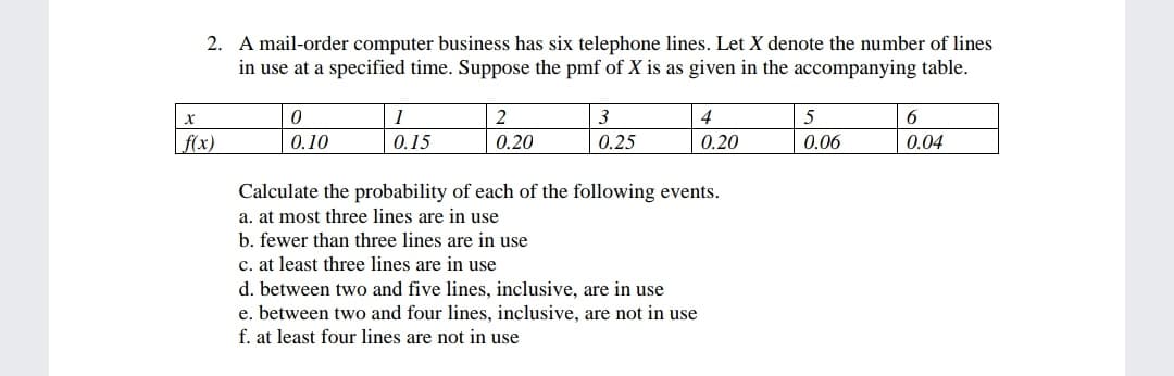 2. A mail-order computer business has six telephone lines. Let X denote the number of lines
in use at a specified time. Suppose the pmf of X is as given in the accompanying table.
1
3
4
5
6
f(x)
0.10
0.15
0.20
0.25
0.20
0.06
0.04
Calculate the probability of each of the following events.
a. at most three lines are in use
b. fewer than three lines are in use
c. at least three lines are in use
d. between two and five lines, inclusive, are in use
e. between two and four lines, inclusive, are not in use
f. at least four lines are not in use
