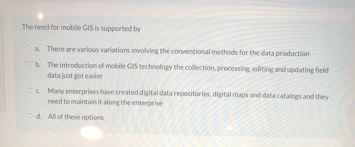 The need for mobile GIS is supported by
O a. There are various variations involving the conventional methods for the data production
O b. The introduction of mobile GIS technology the collection, processing, editing and updating field
data just got easier
O c. Many enterprises have created digital data repositories, digital maps and data catalogs and they
need to maintain it along the enterprise
O d. All of these options
