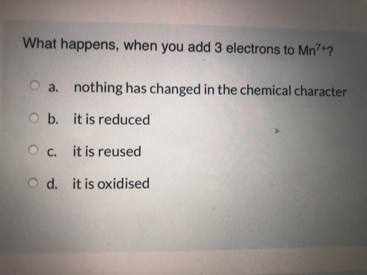 What happens, when you add 3 electrons to Mn7+?
O a. nothing has changed in the chemical character
O b. it is reduced
О с.
it is reused
O d. it is oxidised
