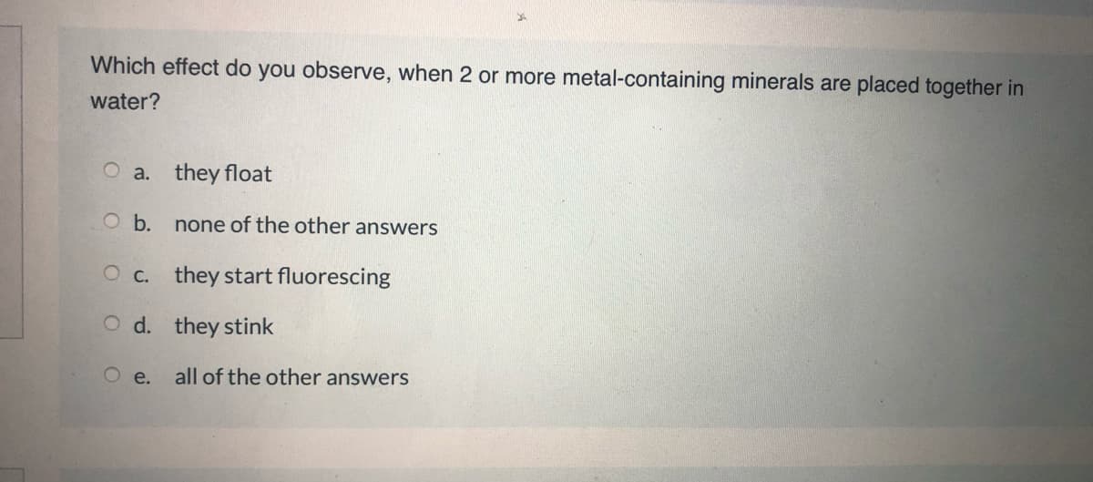 Which effect do you observe, when 2 or more metal-containing minerals are placed together in
water?
O a. they float
O b.
none of the other answers
O c. they start fluorescing
O d. they stink
O e.
all of the other answers
