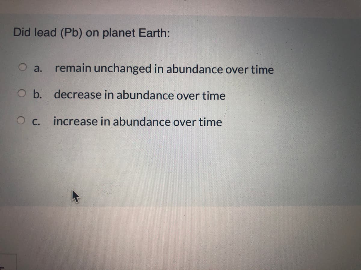 Did lead (Pb) on planet Earth:
O a.
remain unchanged in abundance over time
O b. decrease in abundance over time
О с.
increase in abundance over time
