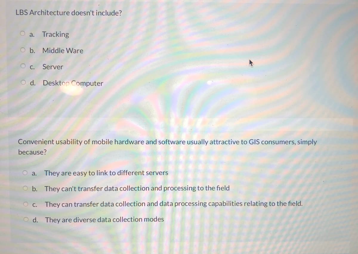 LBS Architecture doesn't include?
O a. Tracking
O b. Middle Ware
O c.
Server
O d. Desktop Computer
Convenient usability of mobile hardware and software usually attractive to GIS consumers, simply
because?
O a. They are easy to link to different servers
O b. They can't transfer data collection and processing to the field
O C.
They can transfer data collection and data processing capabilities relating to the field.
O d. They are diverse data collection modes
