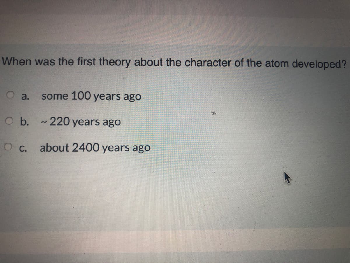 When was the first theory about the character of the atom developed?
О а.
some 100 years ago
O b. - 220 years ago
.
about 2400 years ago
