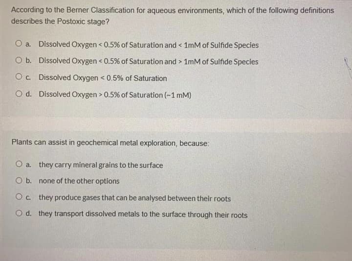 According to the Berner Classification for aqueous environments, which of the following definitions
describes the Postoxic stage?
O a. Dissolved Oxygen < 0.5% of Saturation and < 1mM of Sulfide Species
O b. Dissolved Oxygen < 0.5% of Saturation and > 1mM of Sulfide Species
O c. Dissolved Oxygen < 0.5% of Saturation
O d. Dissolved Oxygen > 0.5% of Saturation (~1 mM)
Plants can assist in geochemical metal exploration, because:
O a. they carry mineral grains to the surface
O b. none of the other options
O c. they produce gases that can be analysed between their roots
O d. they transport dissolved metals to the surface through their roots

