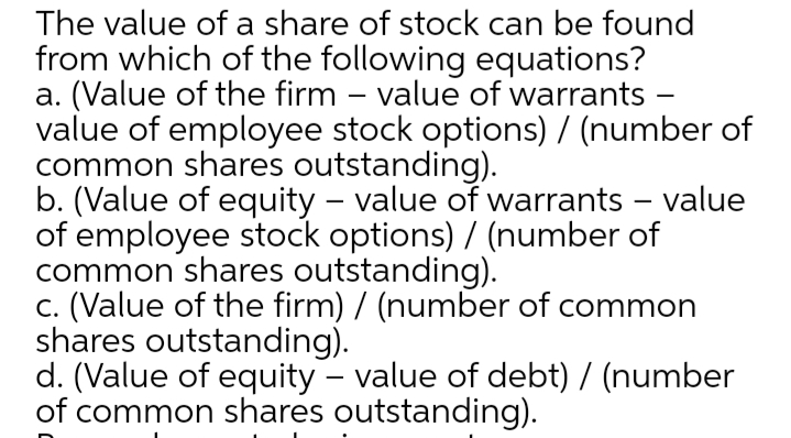 The value of a share of stock can be found
from which of the following equations?
a. (Value of the firm – value of warrants -
value of employee stock options) / (number of
common shares outstanding).
b. (Value of equity – value of warrants – value
of employee stock options) / (number of
common shares outstanding).
c. (Value of the firm) / (number of common
shares outstanding).
d. (Value of equity - value of debt) / (number
of common shares outstanding).
