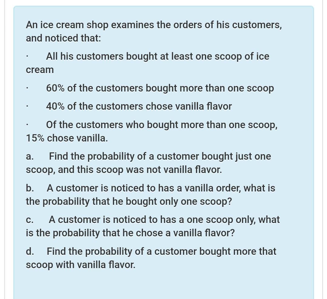 An ice cream shop examines the orders of his customers,
and noticed that:
All his customers bought at least one scoop of ice
cream
60% of the customers bought more than one scoop
40% of the customers chose vanilla flavor
Of the customers who bought more than one scoop,
15% chose vanilla.
Find the probability of a customer bought just one
scoop, and this scoop was not vanilla flavor.
a.
A customer is noticed to has a vanilla order, what is
the probability that he bought only one scoop?
b.
A customer is noticed to has a one scoop only, what
is the probability that he chose a vanilla flavor?
С.
d.
Find the probability of a customer bought more that
scoop with vanilla flavor.
