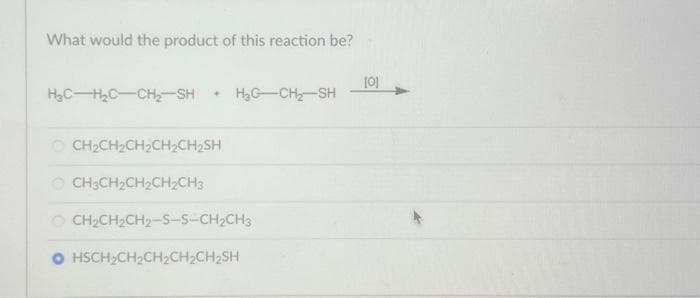 What would the product of this reaction be?
H₂CH₂C-CH₂-SH+ H₂G-CH₂-SH
OCH₂CH₂CH₂CH₂CH₂SH
OCH3CH₂CH₂CH₂CH3
OCH₂CH₂CH₂-S-S-CH₂CH3
O HSCH₂CH₂CH₂CH₂CH₂SH
[0]