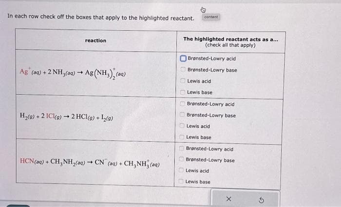 In each row check off the boxes that apply to the highlighted reactant.
reaction
Ag (aq) + 2 NH3(aq) → Ag (NH₂), (aq)
H₂(g) + 2 ICl(g) → 2 HCl (9) + L₂(9)
HCN (aq) + CH3NH₂(aq) → CN (aq) + CH₂NH3(aq)
content
The highlighted reactant acts as a...
(check all that apply)
0000
Brønsted-Lowry acid
Brønsted-Lowry base
Lewis acid
Lewis base
Brønsted-Lowry acid
Brønsted-Lowry base
Lewis acid
Lewis base
Brønsted-Lowry acid
Brønsted-Lowry base
Lewis acid
Lewis base
G