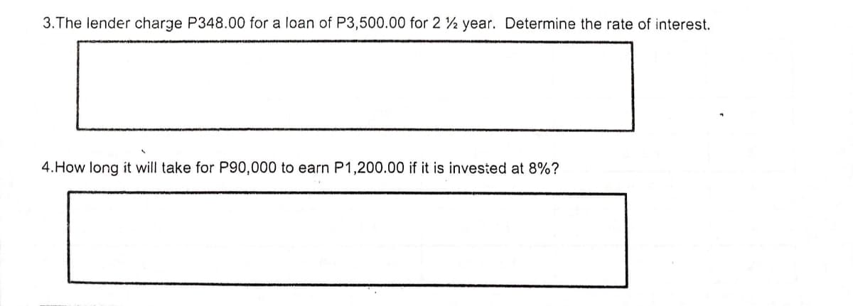 3. The lender charge P348.00 for a loan of P3,500.00 for 2 2 year. Determine the rate of interest.
4.How long it will take for P90,000 to earn P1,200.00 if it is invested at 8%?
