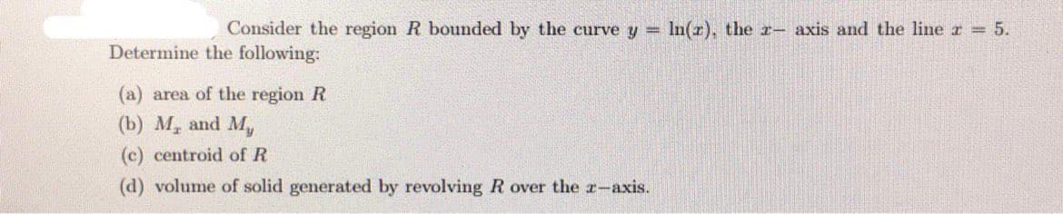 Consider the region R bounded by the curve y =
In(r), the r- axis and the line r =5.
Determine the following:
(a) area of the region R
(b) M, and M,
(c) centroid of R
(d) volume of solid generated by revolving R over the r-axis.
