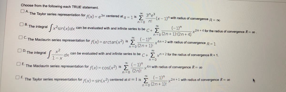 Choose from the following each TRUE statement.
OA.
The Taylor series representation for f(x) = e3x centered at a =1 is >
3"e3
(x – 1)" with radius of convergence R= 00
n=0 n!
OB.
The integral x2sin(x)dx
(-1)"
n=0 (2n+ 1)!(2n+4)
can be evaluated with and infinite series to be c 5
y2n +4 for the radius of convergence R= co .
UC The Maclaurin series representation for f(x) = arctan(x²) is2
(-1)"
4n+2 with radius of convergence R= 1
n=0 (2n+ 1)!
OD.
The integral
can be evaluated with and infinite series to be c E yn +2 for the radius of convergence R = 1.
1- x
n=0
OE.
(- 1)"
Σ
(2n)!
The Maclaurin series representation for f(x) = cos(x²) is
4n with radius of convergence R= 00
n=0
D- The Taylor series representation for fx) = sin(x?) centered at a = I is
(– 1)"
y2n+1 with radius of convergence R= 00
n=o (2n+ 1)!

