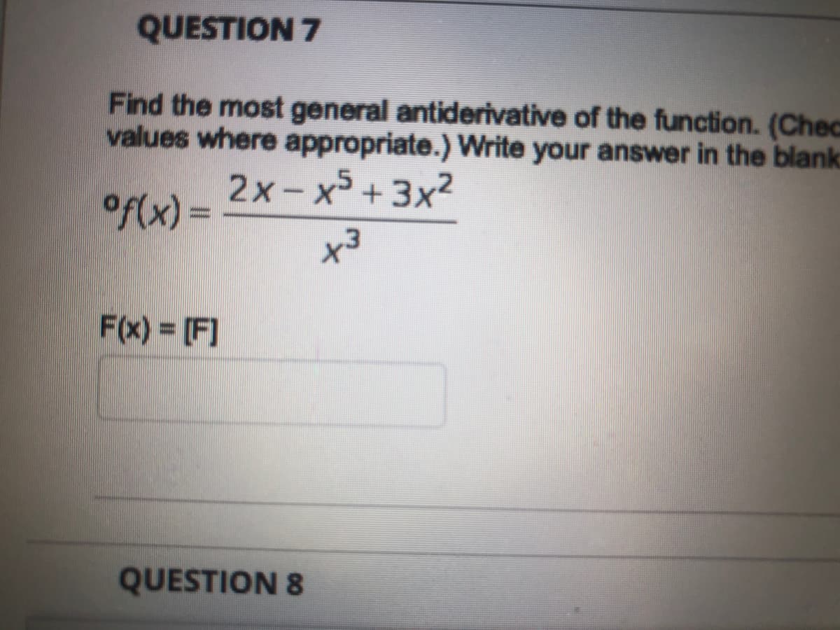 QUESTION 7
Find the most general antiderivative of the function. (Chec
values where appropriate.) Write your answer in the blank
2x-x +3x2
of(x) =
F(x) = [F]
QUESTION 8
