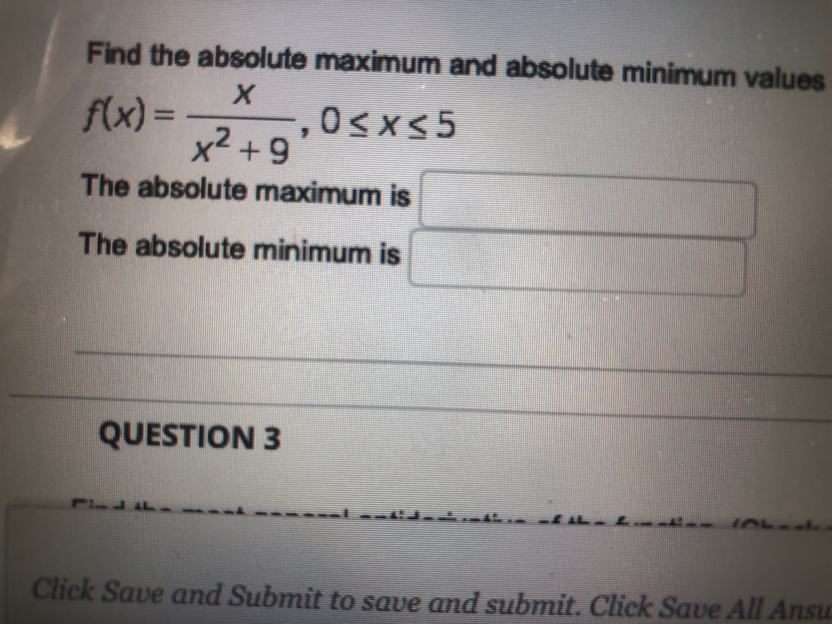 Find the absolute maximum and absolute minimum values
flx) = 0sxS5
,0<x<5
,2
6+,X
The absolute maximum is
The absolute minimum is
QUESTION 3
Click Save and Submit to save and submit. Click Save All Ansu

