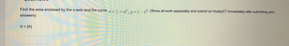 Find the area enclosed by the x-axis and the curve y= 1+ et v=t-t2. (Show all work separately and submit on HuskyCT immediately after submitting your
answers)
A = [A]
