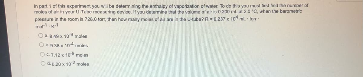 In part 1 of this experiment you will be determining the enthalpy of vaporization of water. To do this you must first find the number of
moles of air in your U-Tube measuring device. If you determine that the volume of air is 0.200 mL at 2.0 °C, when the barometric
pressure in the room is 728.0 torr, then how many moles of air are in the U-tube? R= 6.237 x 104 mL torr
mol-1-K-1
O a. 8.49 x 10-6 moles
O b. 9.38 x 10-4 moles
O c. 7.12 x 10-9 moles
O d. 6.20 x 10-2 moles