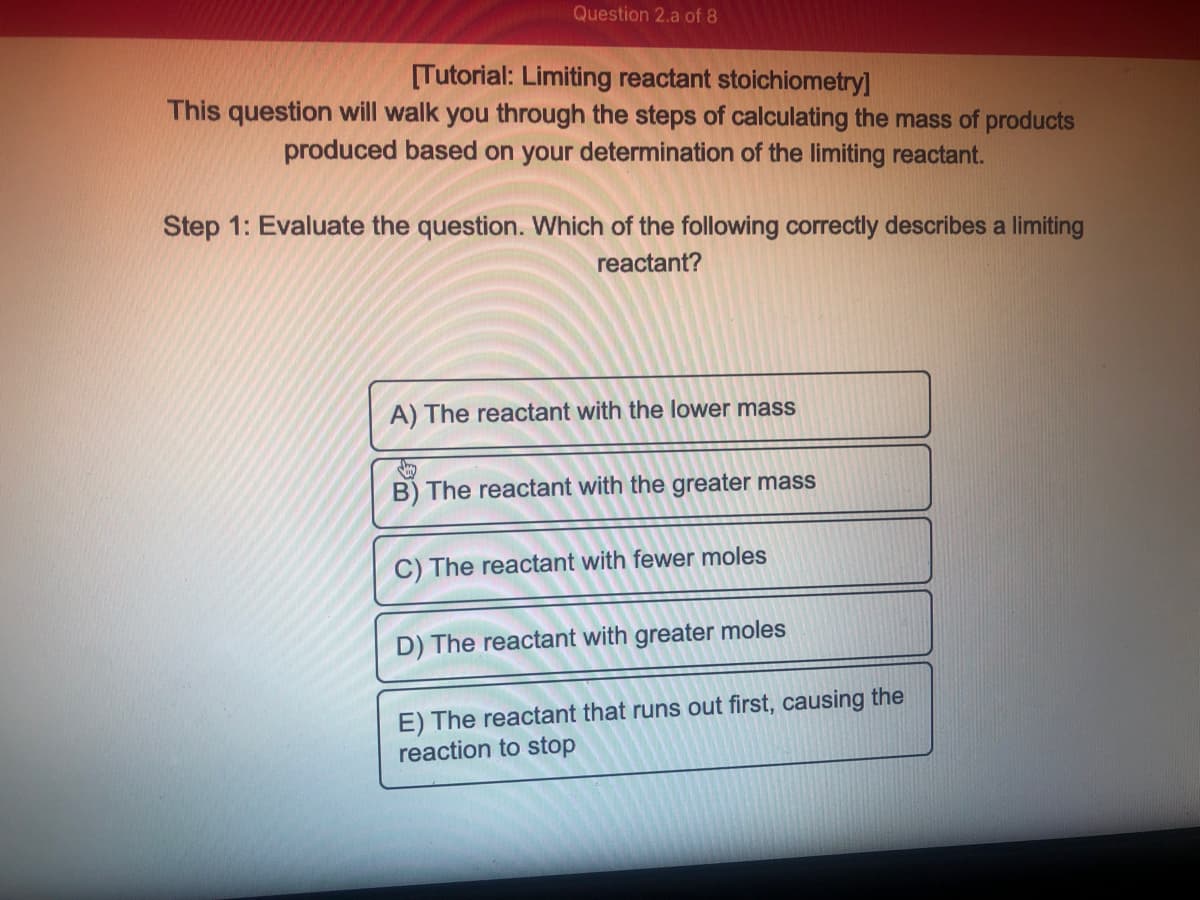 Question 2.a of 8
[Tutorial: Limiting reactant stoichiometry]
This question will walk you through the steps of calculating the mass of products
produced based on your determination of the limiting reactant.
Step 1: Evaluate the question. Which of the following correctly describes a limiting
reactant?
A) The reactant with the lower mass
B) The reactant with the greater mass
C) The reactant with fewer moles
D) The reactant with greater moles
E) The reactant that runs out first, causing the
reaction to stop
