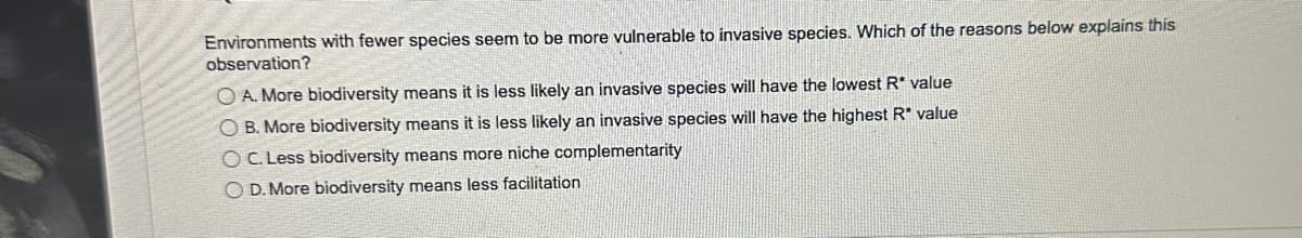 Environments with fewer species seem to be more vulnerable to invasive species. Which of the reasons below explains this
observation?
OA. More biodiversity means it is less likely an invasive species will have the lowest R* value
OB. More biodiversity means it is less likely an invasive species will have the highest R* value
OC. Less biodiversity means more niche complementarity
OD. More biodiversity means less facilitation