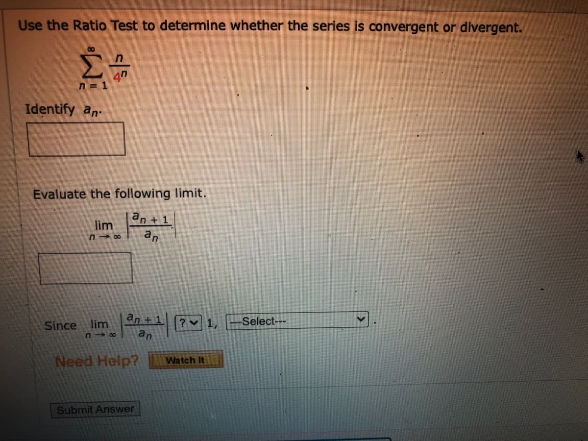 Use the Ratio Test to determine whether the series is convergent or divergent.
n = 1
Identify an.
Evaluate the following limit.
an+1
lim
an
Since
lim
an+
? 1,
--Select---
an
Need Help?
Watch It
Submit Answer
