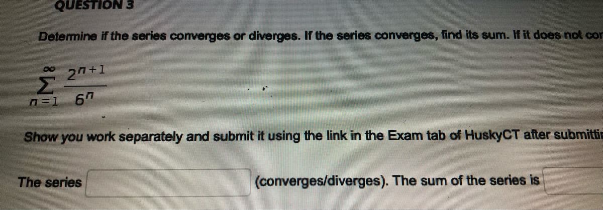 QUESTION 3
Determine if the series converges or diverges. If the series converges, find its sum. If it does not con
2 +1
Σ
6
Show
you work separately and submit it using the link in the Exam tab of HuskyCT after submittic
The series
(converges/diverges). The sum of the series is
