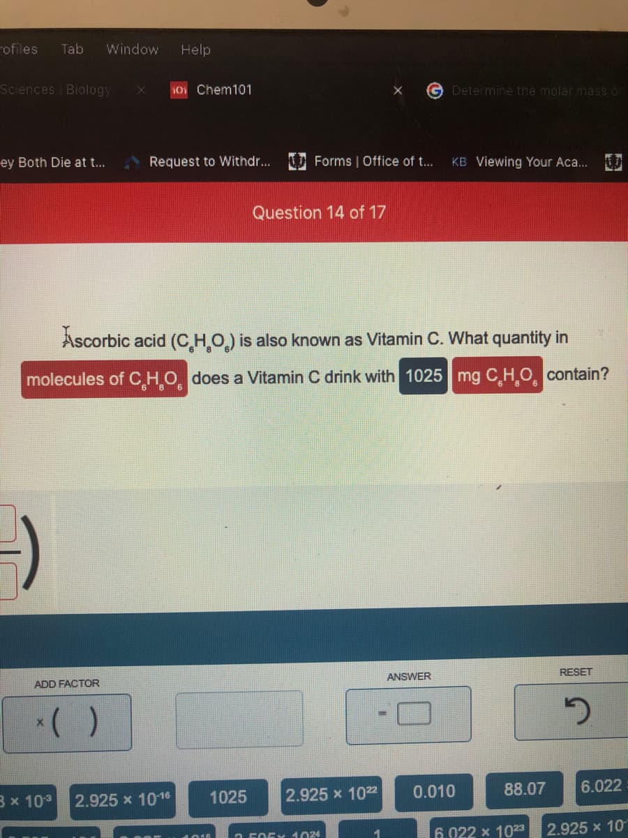 rofiles
Tab
Window
Help
Sciences Biology
O Chem101
Determine the molar massO
ey Both Die at t...
Request to Withdr... Forms | Office of t...
KB Viewing Your Aca...
Question 14 of 17
Ascorbic acid (C,HO) is also known as Vitamin C. What quantity in
molecules of CHO does a Vitamin C drink with 1025 mg C H.O. contain?
RESET
ANSWER
ADD FACTOR
1025
2.925 x 1022
0.010
88.07
6.022
3 x 103
2.925 x 1016
6.022 x 1023
2.925 x 10
O F0EY 1024
