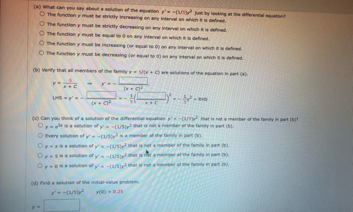 (a) What can you say about a solution of the equation y' = -(1/5)y2 just by looking at the differential equation?
O The function y must be strictly increasing on any interval on which it is defined.
O The function y must be strictly decreasing on any interval on which it is defined.
O The function y must be equal to 0 on any interval on which it is defined.
O The function y must be increasing (or equal to 0) on any interval on which it is defined.
O The function y must be decreasing (or equal to 0) on any interval on which it is defined.
(b) Verify that all members of the family y = 5/(x + C) are solutions of the equation in part (a).
y =
x + C
y' = -
(x + C)2
-- = RHS
LHS = y' = -
%3D
(x + C)²
X + C
(c) Can you think of a solution of the differential equation y' = -(1/5)y that is not a member of the family in part (b)?
O y = e5x is a solution of y' = -(1/5)y2 that is not a member of the family in part (b).
O Every solution of y' = -(1/5)y2
a member of the family in part (b).
O y = x is a solution of y' = -(1/5)y2 that is not a member of the family in part (b).
O y = 5 is a solution of y' = -(1/5)v2 that is not a member of the family in part (b).
O y = 0 is a solution of y' = -(1/5)v2 that is not a member of the family in part (b).
(d) Find a solution of the initial-value problem.
y' = -(1/5)y2
y(0) = 0.25
y =

