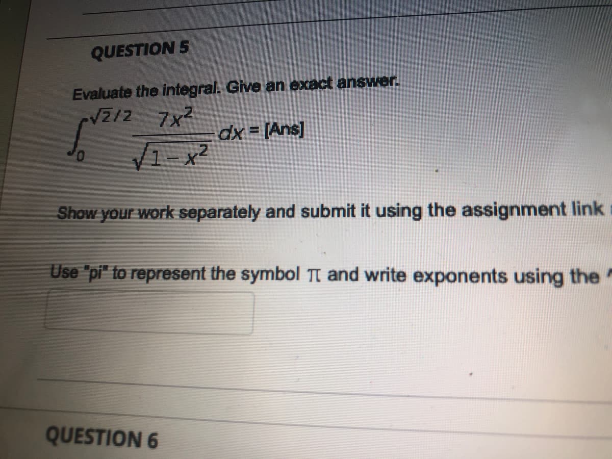 QUESTION 5
Evaluate the integral. Give an exact answer.
VZ/2
7x2
dx = [Ans]
1- x2
Show your work separately and submit it using the assignment link
Use "pi" to represent the symbol TI and write exponents using the
QUESTION 6
