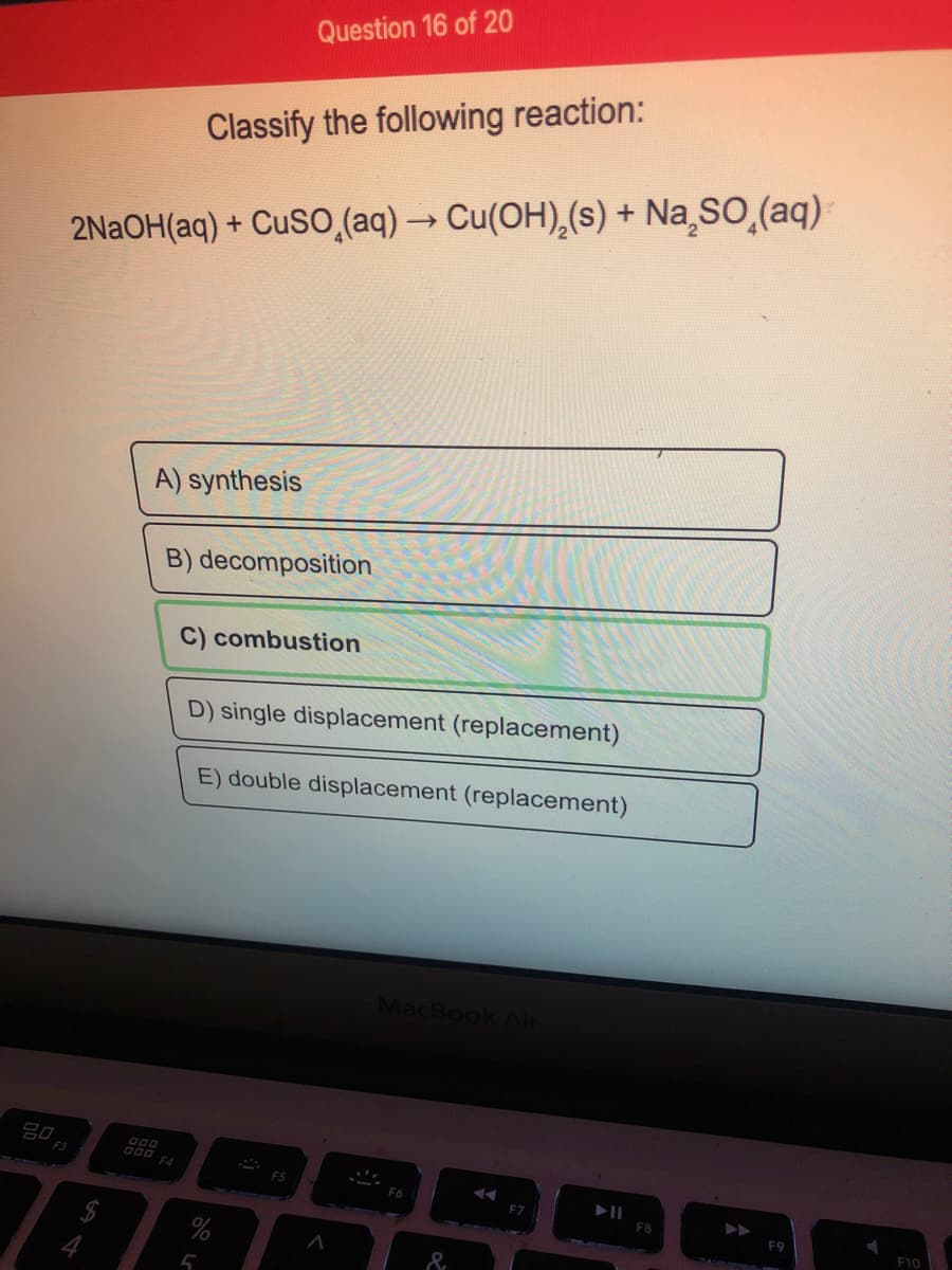 Question 16 of 20
Classify the following reaction:
2NAOH(aq) + CUSO,(aq) → Cu(OH),(s) + Na sO,(aq)
A) synthesis
B) decomposition
C) combustion
D) single displacement (replacement)
E) double displacement (replacement)
MacBook Air
20
F4
F5
F6
F8
F10
$
&
