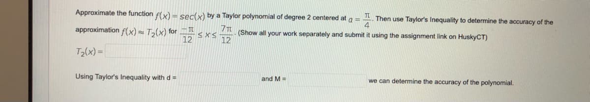 Approximate the function f(x) = sec(x) by a Taylor polynomial of degree 2 centered at a =
Then use Taylor's Inequality to determine the accuracy of the
4
approximation f(x)= T>(x) for
12
7π
(Show all your work separately and submit it using the assignment link on HuskyCT)
12
T2(x) =|
Using Taylor's Inequality with d =
and M =
we can determine the accuracy of the polynomial.
