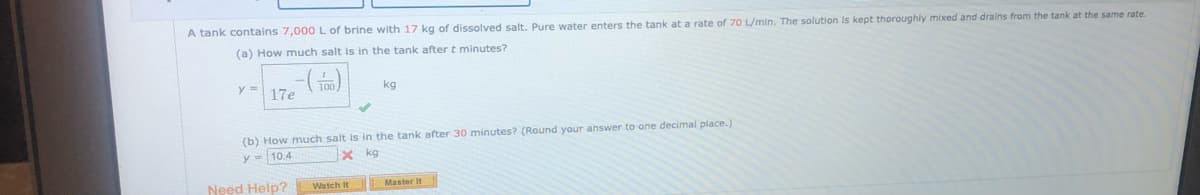 A tank contains 7,000 L of brine with 17 kg of dissolved salt. Pure water enters the tank at a rate of 70 L/min. The solution Is kept thoroughly mixed and drains from the tank at the same rate.
(a) How much salt is in the tank after t minutes?
17e ()
kg
(b) How much salt is in the tank after 30 minutes? (Round your answer to one decimal place.)
y = 10.4
x kg
Need Help?
Watch It
Master It
