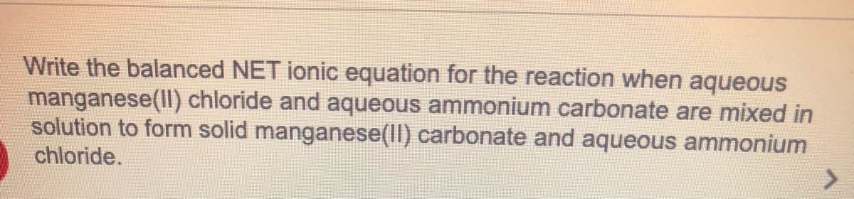 Write the balanced NET ionic equation for the reaction when aqueous
manganese(ll) chloride and aqueous ammonium carbonate are mixed in
solution to form solid manganese(Il) carbonate and aqueous ammonium
chloride.
<>
