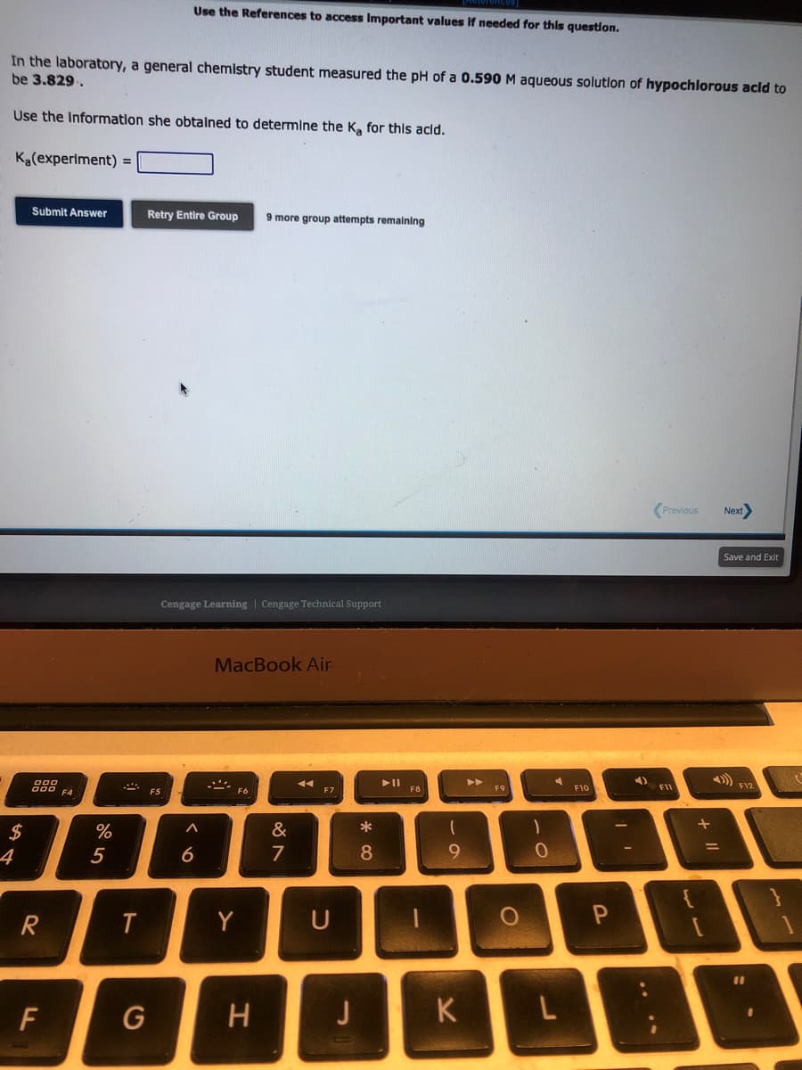 In the laboratory, a general chemistry student measured the pH of a 0.590 M aqueous solution of hypochlorous acid to
be 3.829.
Use the Information she obtained to determine the K₂ for this acid.
Ka(experiment) =
$
4
Submit Answer
000
900 F4
R
F
%
5
T
Use the References to access Important values if needed for this question.
Retry Entire Group 9 more group attempts remaining
G
Cengage Learning Cengage Technical Support
F5
^
6
MacBook Air
- F6
Y
H
&
7
44
F7
U
J
* 00
8
► 11
F8
9
K
F9
O
1
0
L
F10
P
Previous Next>
F11
+ 11
=
Save and Exit
F12