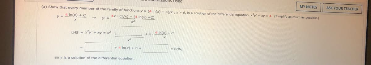 Used
MY NOTES
(a) Show that every member of the family of functions y = (4 In(x) + C)/x, x > 0, is a solution of the differential equation xy' + xy = 4. (Simplify as much as possible.)
ASK YOUR TEACHER
y - 4 In(x) + C
Y - 4x: (1/x) - (4 In(x) +C)
x2
LHS = xy' + xy = x2.
+ x.4 In(x) t C
+ 4 In(x) + C =
- RHS,
so y is a solution of the differential equation.
