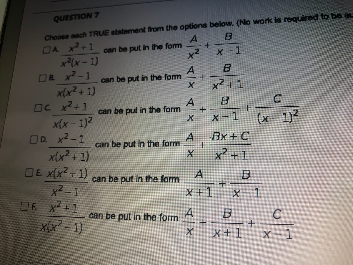 QUESTION 7
Choose each TRUE statement from the options below. (No work is required to be su
DA X2+1
x(x-1)
OB x2-1
A
can be put in the form
X -1
B.
A
can be put in the form
x² + 1
x(x² + 1)
OC x2+1
A
can be put in the form
X-1
(x- 1)2
x(x- 1)2
OD. x2-1
x(x2 + 1)
DE x(x2+1)
x2-1
OF x2+1
Bx+ C
can be put in the form
x² + 1
can be put in the form
+.
X +1
X-1
A
+.
X+1
can be put in the form
x(x² - 1)
X-1
