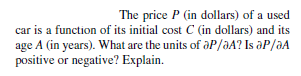 The price P (in dollars) of a used
car is a function of its initial cost C (in dollars) and its
age A (in years). What are the units of aP/aA? Is aP/aA
positive or negative? Explain.
