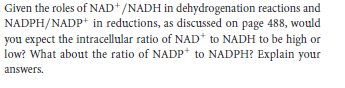 Given the roles of NAD*/NADH in dehydrogenation reactions and
NADPH/NADP+ in reductions, as discussed on page 488, would
you expect the intracellular ratio of NAD* to NADH to be high or
low? What about the ratio of NADP* to NADPH? Explain your
answers.
