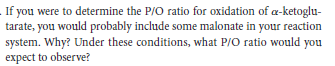 If you were to determine the P/O ratio for oxidation of a-ketoglu-
tarate, you would probably include some malonate in your reaction
system. Why? Under these conditions, what P/O ratio would you
expect to observe?
