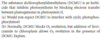 The substance dichlorophenyldimethylurea (DCMU) is an herbi-
cide that inhibits photosynthesis by blocking electron transfer
between plastoquinones in photosystem II.
(a) Would you expect DCMU to interfere with cyclic photophos-
phorylation?
(b) Normally, DCMU blocks Oz evolution, but addition of ferri-
cyanide to chloroplasts allows Oz evolution in the presence of
DCMU. Explain.
