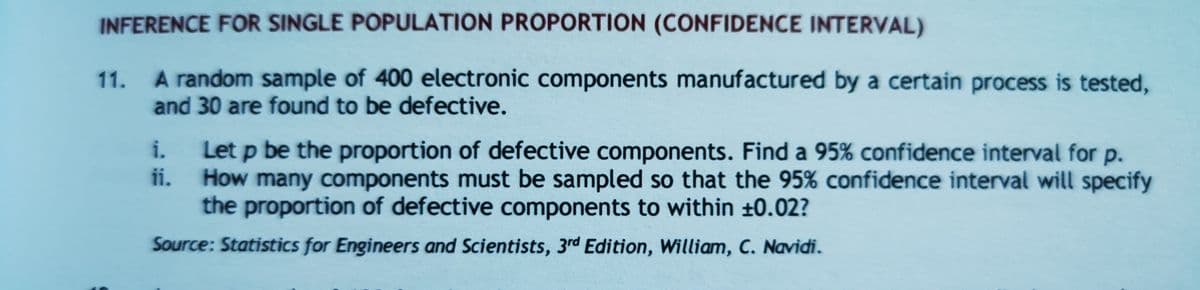 INFERENCE FOR SINGLE POPULATION PROPORTION (CONFIDENCE INTERVAL)
11. A random sample of 400 electronic components manufactured by a certain process is tested,
and 30 are found to be defective.
i.
Let p be the proportion of defective components. Find a 95% confidence interval for p.
ii.
How many components must be sampled so that the 95% confidence interval will specify
the proportion of defective components to within ±0.02?
Source: Statistics for Engineers and Scientists, 3rd Edition, William, C. Navidi.
