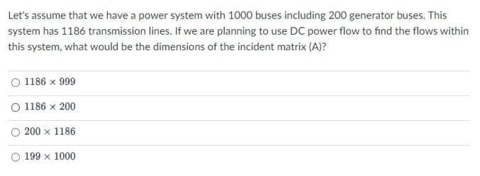 Let's assume that we have a power system with 1000 buses including 200 generator buses. This
system has 1186 transmission lines. If we are planning to use DC power flow to find the flows within
this system, what would be the dimensions of the incident matrix (A)?
O 1186 x 999
O 1186 x 200
O 200 x 1186
O 199 x 1000