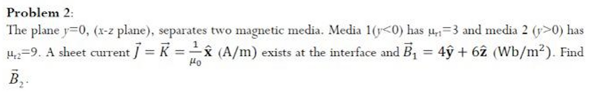 Problem 2:
The plane y=0, (x-z plane), separates two magnetic media. Media 1(<0) has u₁₁-3 and media 2 (>0) has
µ4,2=9. A sheet current ] = K = ✰ (A/m) exists at the interface and B₁ = 4ŷỹ + 62 (Wb/m²). Find
Ho
B₂.