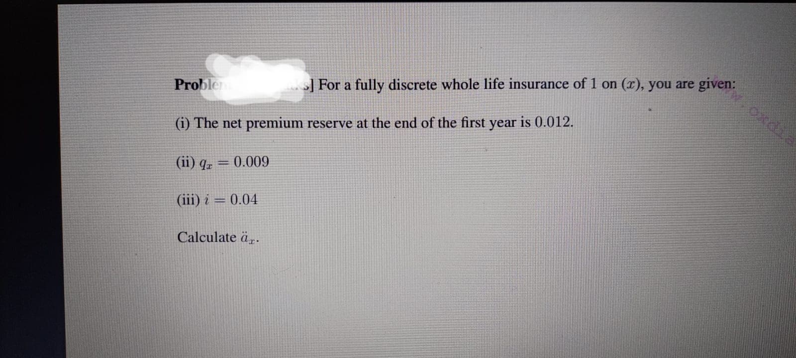 Problem
>] For a fully discrete whole life insurance of 1 on (r), you are given:
(i) The net premium reserve at the end of the first year is 0.012.
(ii) qz = 0.009
(iii) i = 0.04
Calculate är.