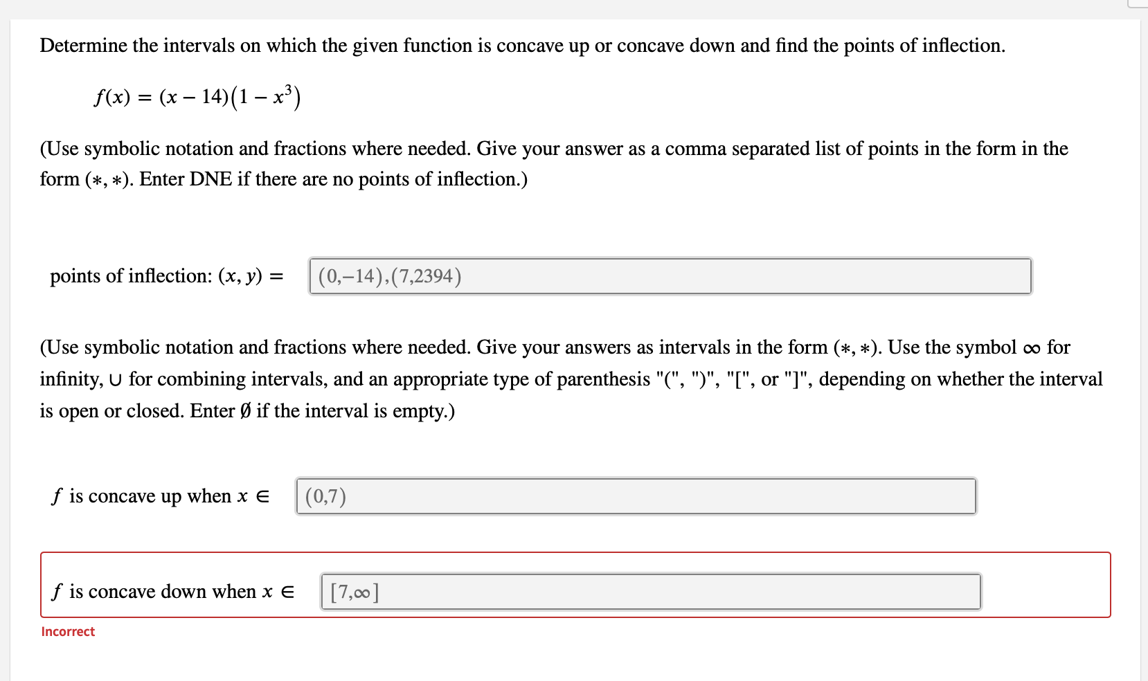 Determine the intervals on which the given function is concave up or concave down and find the points of inflection.
f(x) = (x – 14)(1 – x³)
(Use symbolic notation and fractions where needed. Give your answer as a comma separated list of points in the form in the
form (*, *). Enter DNE if there are no points of inflection.)
points of inflection: (x, y) =
(0,–14),(7,2394)
(Use symbolic notation and fractions where needed. Give your answers as intervals in the form (*, *). Use the symbol o for
infinity, U for combining intervals, and an appropriate type of parenthesis "(", ")", "[", or "]", depending on whether the interval
is open or closed. Enter Ø if the interval is empty.)
