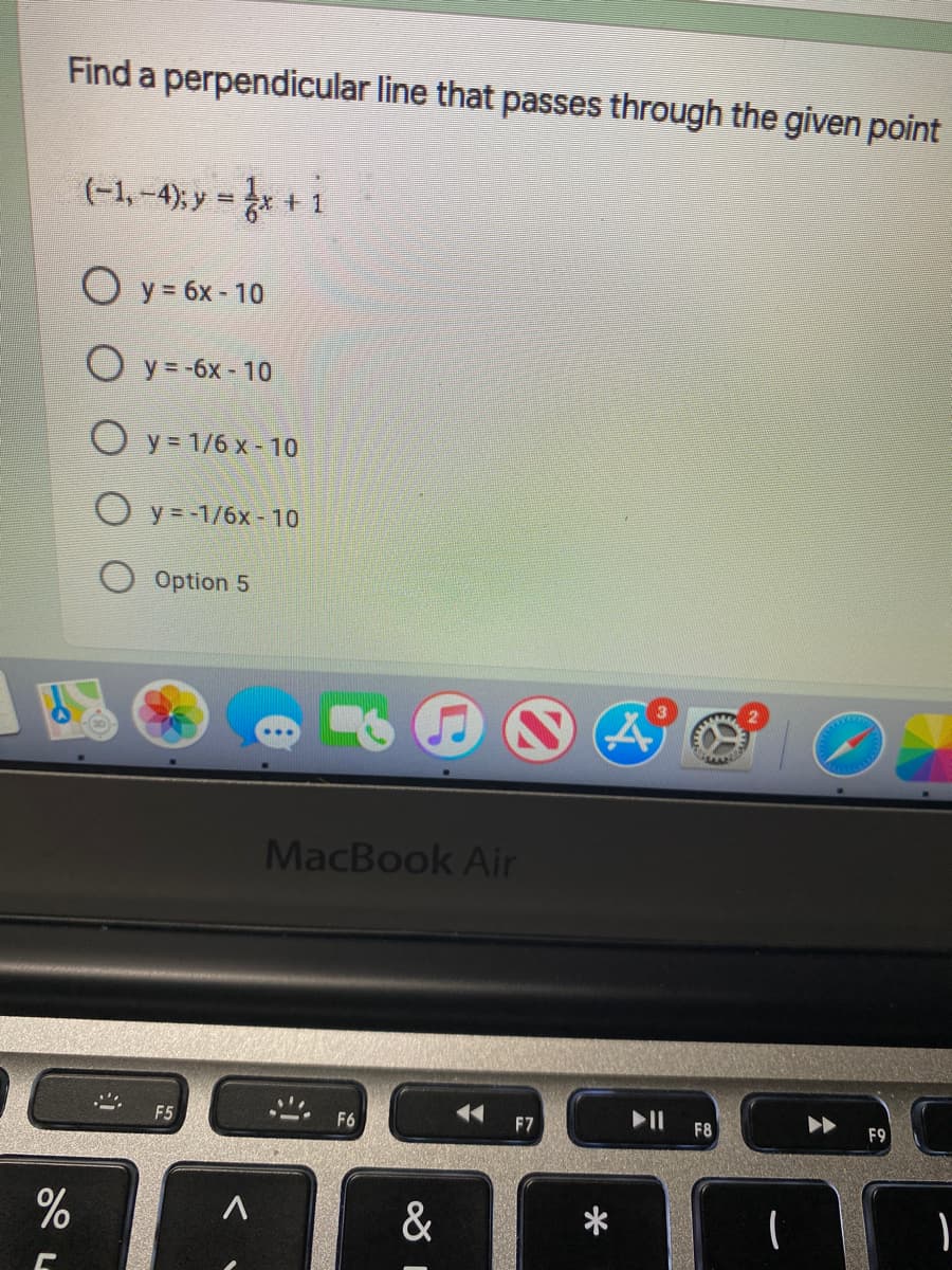 Find a perpendicular line that passes through the given point
(-1, -4) y = r +i
O y = 6x - 10
O y = -6x - 10
O y = 1/6 x -10
O y = -1/6x - 10
Option 5
MacBook Air
F5
F6
F7
F8
F9
&
