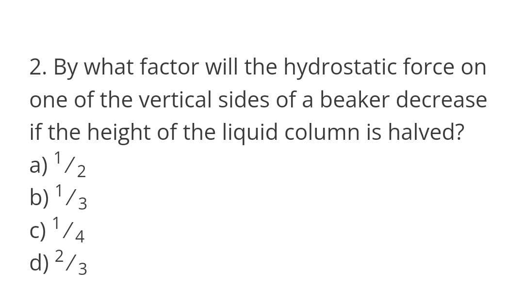 2. By what factor will the hydrostatic force on
one of the vertical sides of a beaker decrease
if the height of the liquid column is halved?
a) '/;
b) '/ 3
c) '/4
d) ²/3
1
