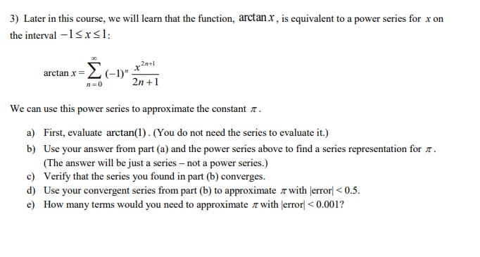 3) Later in this course, we will learn that the function, arctan x, is equivalent to a power series for x on
the interval -1<xsl:
arctan x = 2 (-1)"
2n +1
n=0
We can use this power series to approximate the constant n.
a) First, evaluate arctan(1). (You do not need the series to evaluate it.)
b) Use your answer from part (a) and the power series above to find a series representation for 7.
(The answer will be just a series – not a power series.)
c) Verify that the series you found in part (b) converges.
d) Use your convergent series from part (b) to approximate z with Jerror| < 0.5.
|<0
e) How many terms would you need to approximate z with |error| < 0.001?
