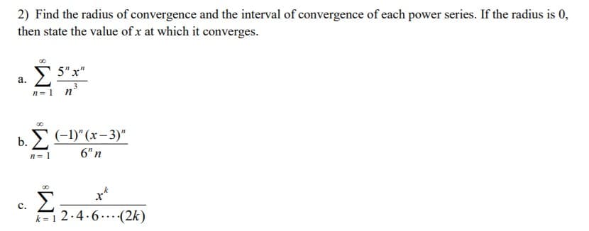 2) Find the radius of convergence and the interval of convergence of each power series. If the radius is 0,
then state the value of x at which it converges.
5" x"
a.
n= 1
п
b. С)"(х-3)"
n= 1
6" n
x*
Σ
k=12.4.6...(2k)
c.

