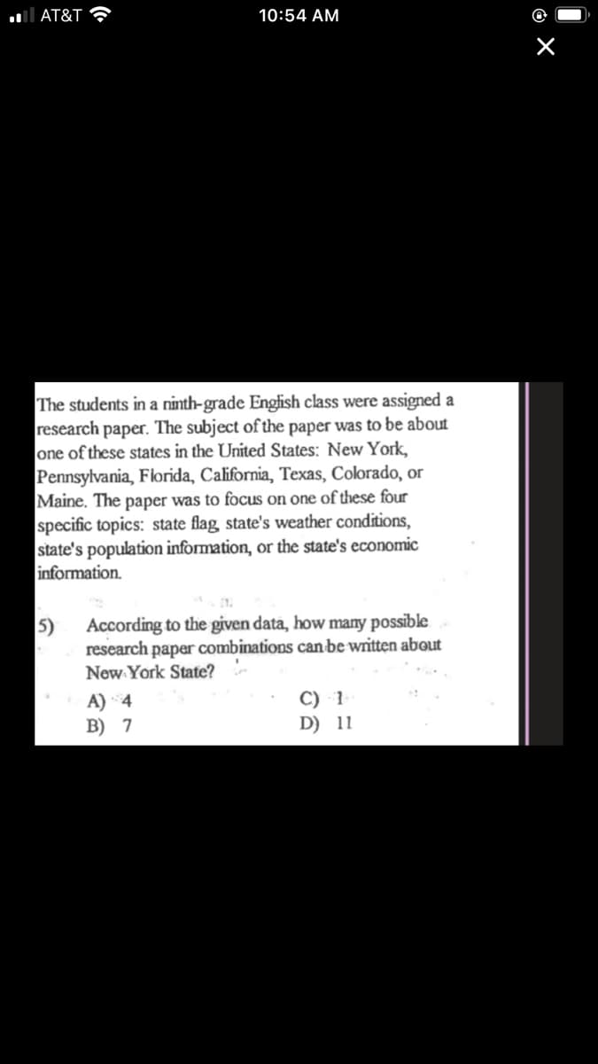 ll AT&T ?
10:54 AM
The students in a ninth-grade English class were assigned a
research paper. The subject of the paper was to be about
one of these states in the United States: New York,
Pennsylvania, Florida, California, Texas, Colorado, or
Maine. The paper was to focus on one of these four
specific topics: state flag state's weather conditions,
state's population information, or the state's economic
information.
According to the given data, how many possible
5)
research paper combinations can be written about
New York State?
A) 4
B) 7
C) 1
D) 11
